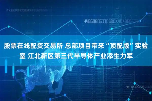 股票在线配资交易所 总部项目带来“顶配版”实验室 江北新区第三代半导体产业添生力军