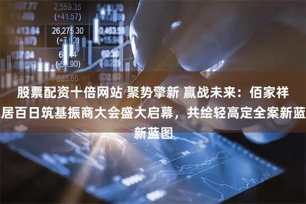 股票配资十倍网站 聚势擎新 赢战未来：佰家祥家居百日筑基振商大会盛大启幕，共绘轻高定全案新蓝图