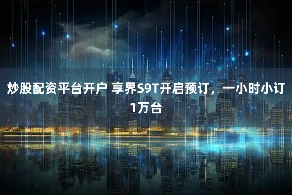 炒股配资平台开户 享界S9T开启预订，一小时小订1万台