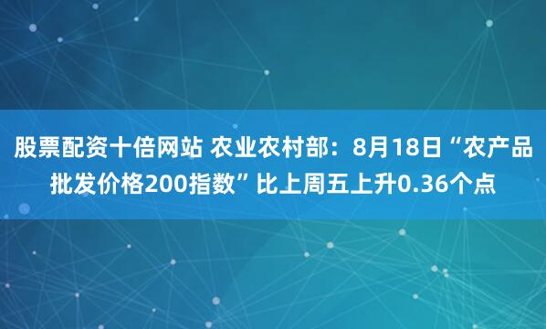 股票配资十倍网站 农业农村部：8月18日“农产品批发价格200指数”比上周五上升0.36个点