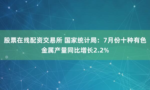 股票在线配资交易所 国家统计局：7月份十种有色金属产量同比增长2.2%