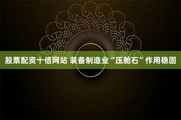 股票配资十倍网站 装备制造业“压舱石”作用稳固