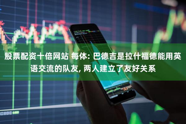 股票配资十倍网站 每体: 巴德吉是拉什福德能用英语交流的队友, 两人建立了友好关系