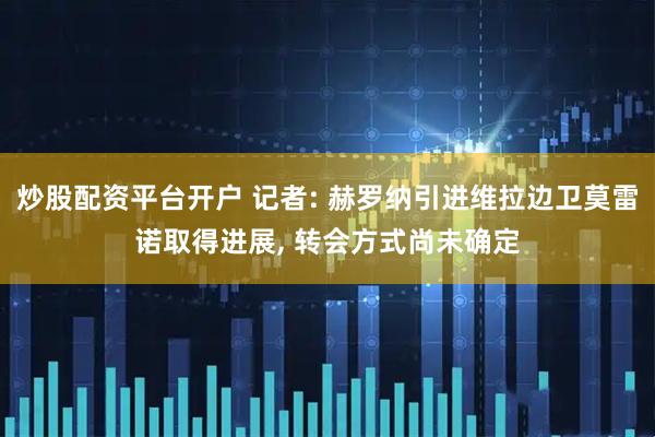 炒股配资平台开户 记者: 赫罗纳引进维拉边卫莫雷诺取得进展, 转会方式尚未确定