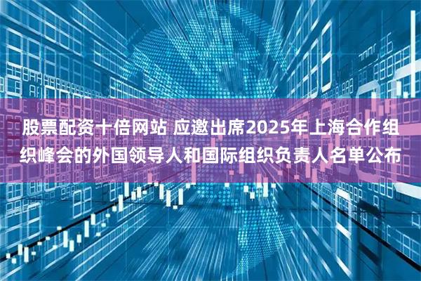 股票配资十倍网站 应邀出席2025年上海合作组织峰会的外国领导人和国际组织负责人名单公布