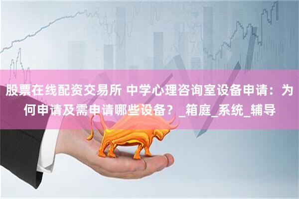 股票在线配资交易所 中学心理咨询室设备申请：为何申请及需申请哪些设备？_箱庭_系统_辅导