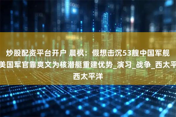 炒股配资平台开户 晨枫：假想击沉53艘中国军舰，美国军官靠爽文为核潜艇重建优势_演习_战争_西太平洋