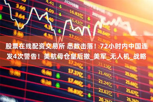 股票在线配资交易所 悉数击落！72小时内中国连发4次警告！美航母仓皇后撤_美军_无人机_战略