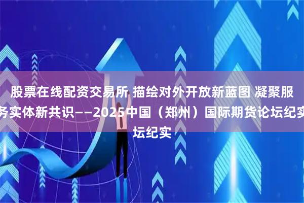 股票在线配资交易所 描绘对外开放新蓝图 凝聚服务实体新共识——2025中国（郑州）国际期货论坛纪实