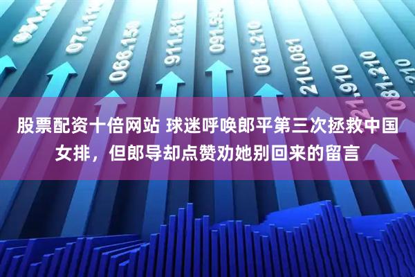 股票配资十倍网站 球迷呼唤郎平第三次拯救中国女排，但郎导却点赞劝她别回来的留言