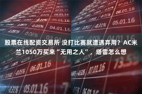 股票在线配资交易所 没打比赛就遭遇弃用？AC米兰1050万买来“无用之人”，塔雷怎么想