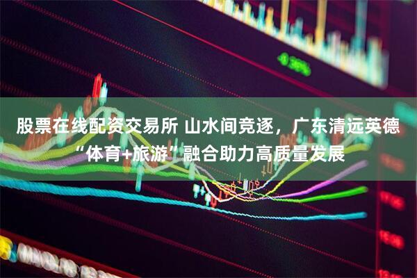 股票在线配资交易所 山水间竞逐，广东清远英德“体育+旅游”融合助力高质量发展