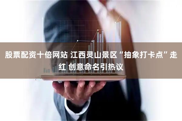 股票配资十倍网站 江西灵山景区“抽象打卡点”走红 创意命名引热议