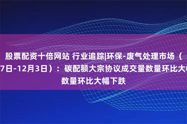 股票配资十倍网站 行业追踪|环保-废气处理市场（11月27日-12月3日）：碳配额大宗协议成交量数量环比大幅下跌