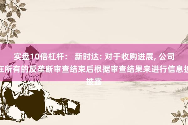 实盘10倍杠杆： 新时达: 对于收购进展, 公司会在所有的反垄断审查结束后根据审查结果来进行信息披露