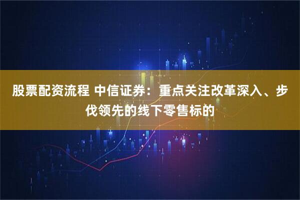 股票配资流程 中信证券：重点关注改革深入、步伐领先的线下零售标的