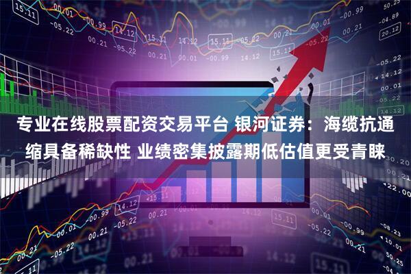 专业在线股票配资交易平台 银河证券：海缆抗通缩具备稀缺性 业绩密集披露期低估值更受青睐
