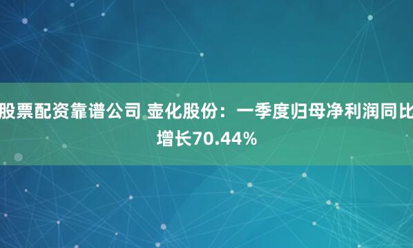 股票配资靠谱公司 壶化股份：一季度归母净利润同比增长70.44%