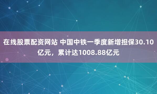 在线股票配资网站 中国中铁一季度新增担保30.10亿元，累计达1008.88亿元