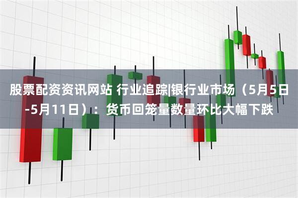 股票配资资讯网站 行业追踪|银行业市场（5月5日-5月11日）：货币回笼量数量环比大幅下跌