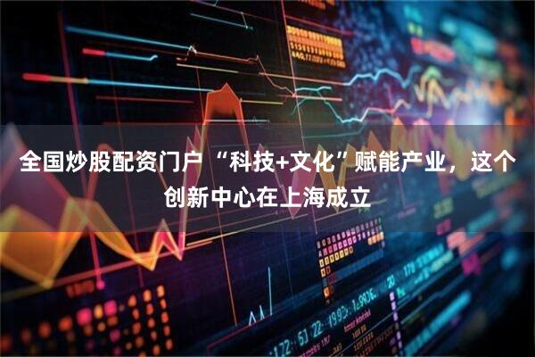 全国炒股配资门户 “科技+文化”赋能产业，这个创新中心在上海成立