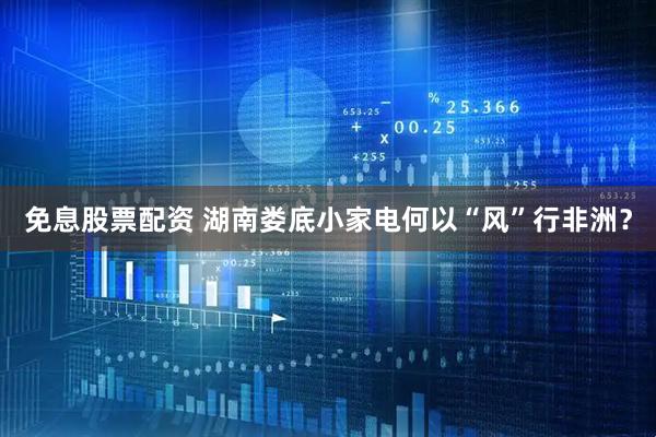 免息股票配资 湖南娄底小家电何以“风”行非洲？