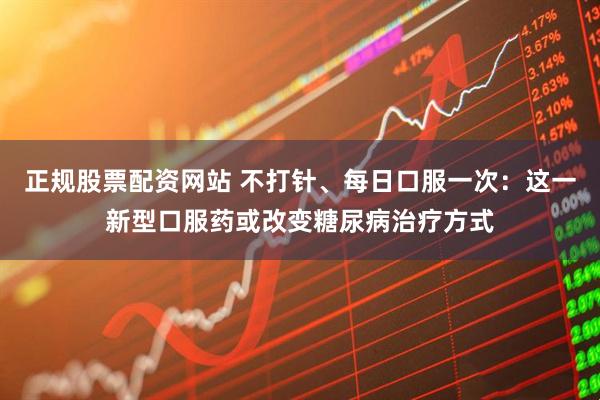 正规股票配资网站 不打针、每日口服一次：这一新型口服药或改变糖尿病治疗方式