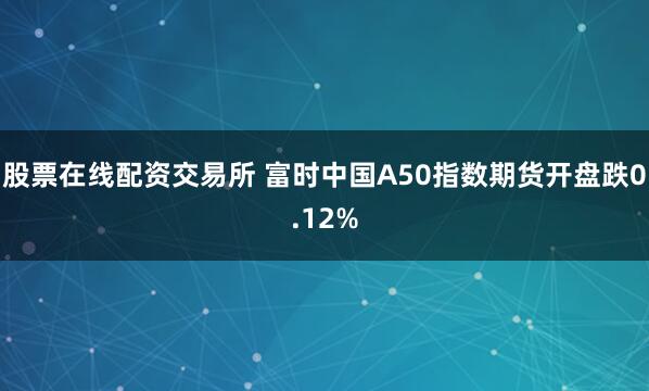 股票在线配资交易所 富时中国A50指数期货开盘跌0.12%