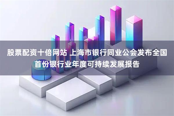 股票配资十倍网站 上海市银行同业公会发布全国首份银行业年度可持续发展报告