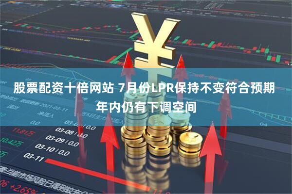 股票配资十倍网站 7月份LPR保持不变符合预期 年内仍有下调空间