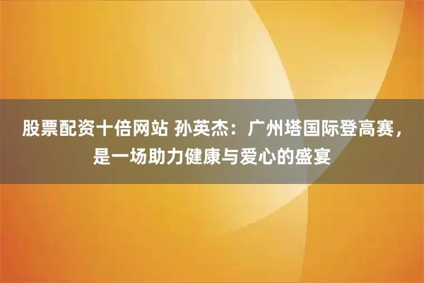 股票配资十倍网站 孙英杰：广州塔国际登高赛，是一场助力健康与爱心的盛宴