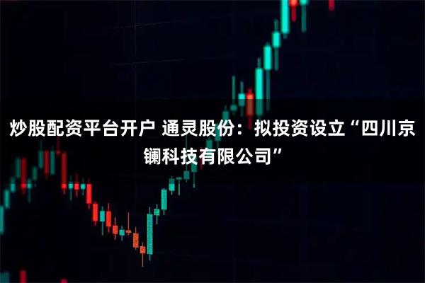 炒股配资平台开户 通灵股份：拟投资设立“四川京镧科技有限公司”
