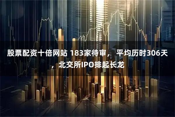 股票配资十倍网站 183家待审， 平均历时306天，北交所IPO排起长龙