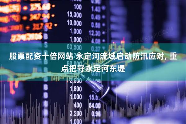 股票配资十倍网站 永定河流域启动防汛应对, 重点把守永定河东堤