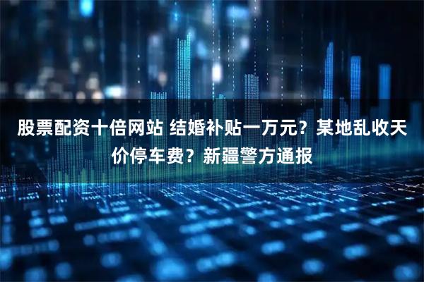 股票配资十倍网站 结婚补贴一万元？某地乱收天价停车费？新疆警方通报