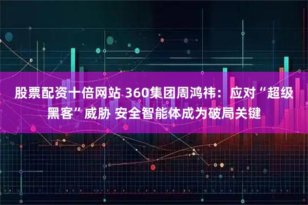 股票配资十倍网站 360集团周鸿祎：应对“超级黑客”威胁 安全智能体成为破局关键