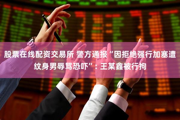 股票在线配资交易所 警方通报“因拒绝强行加塞遭纹身男辱骂恐吓”: 王某鑫被行拘