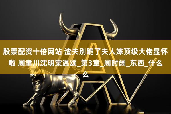 股票配资十倍网站 渣夫别跪了夫人嫁顶级大佬显怀啦 周聿川沈明棠温颂_第3章_周时阔_东西_什么