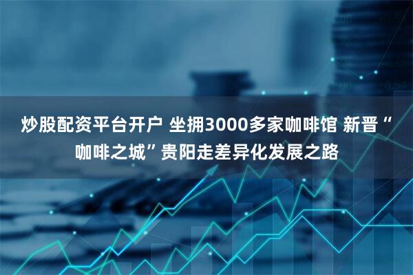 炒股配资平台开户 坐拥3000多家咖啡馆 新晋“咖啡之城”贵阳走差异化发展之路