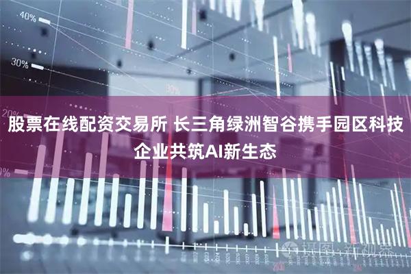 股票在线配资交易所 长三角绿洲智谷携手园区科技企业共筑AI新生态