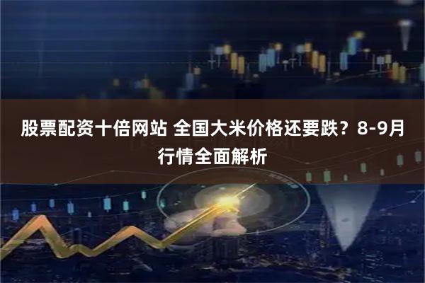 股票配资十倍网站 全国大米价格还要跌？8-9月行情全面解析