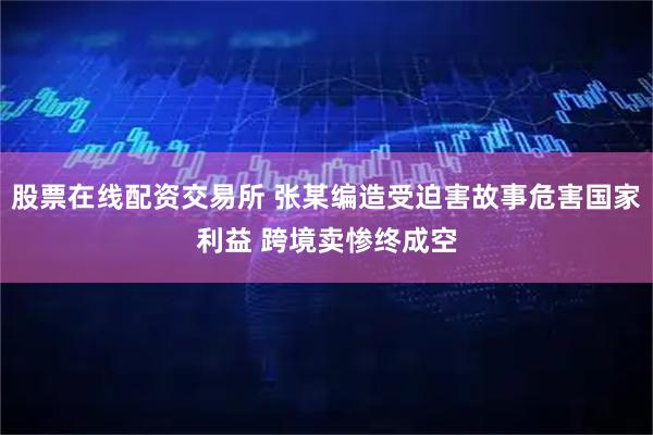 股票在线配资交易所 张某编造受迫害故事危害国家利益 跨境卖惨终成空