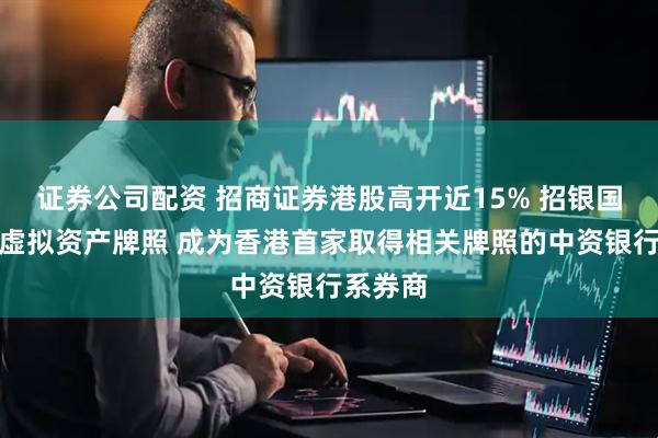 证券公司配资 招商证券港股高开近15% 招银国际获批虚拟资产牌照 成为香港首家取得相关牌照的中资银行系券商