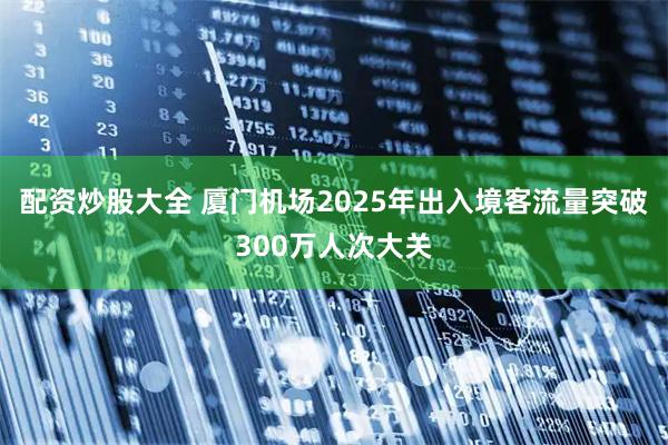 配资炒股大全 厦门机场2025年出入境客流量突破300万人次大关