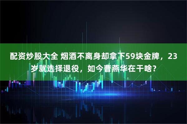 配资炒股大全 烟酒不离身却拿下59块金牌，23岁就选择退役，如今曹燕华在干啥？