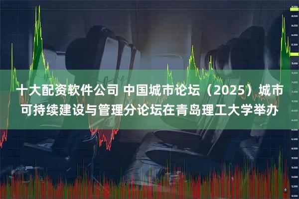 十大配资软件公司 中国城市论坛（2025）城市可持续建设与管理分论坛在青岛理工大学举办