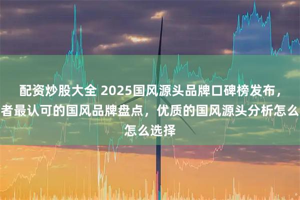 配资炒股大全 2025国风源头品牌口碑榜发布，消费者最认可的国风品牌盘点，优质的国风源头分析怎么选择