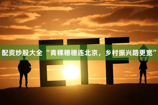 配资炒股大全 “青稞穗穗连北京，乡村振兴路更宽”