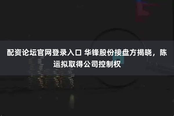 配资论坛官网登录入口 华锋股份接盘方揭晓，陈运拟取得公司控制权