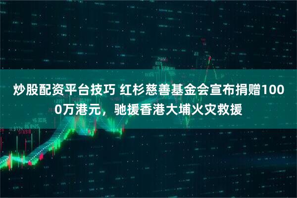 炒股配资平台技巧 红杉慈善基金会宣布捐赠1000万港元，驰援香港大埔火灾救援